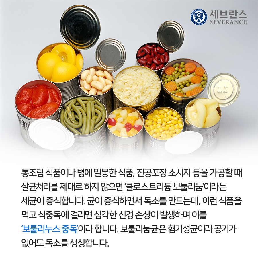 통조림 식품이나 병에 밀봉한 식품, 진공포장 소시지 등을 가공할 때 살균처리를 제대로 하지 않으면 ‘클로스트리듐 보툴리눔’이라는 세균이 증식합니다. 균이 증식하면서 독소를 만드는데, 이런 식품을 먹고 식중독에 걸리면 심각한 신경 손상이 발생하며 이를 ‘보툴리누스 중독’이라 합니다. 보툴리눔균은 혐기성균이라 공기가 없어도 독소를 생성합니다.